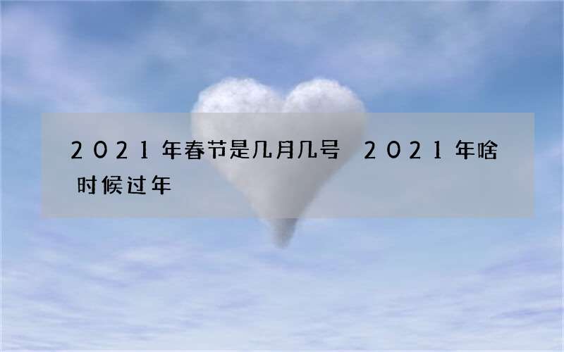2021年春节是几月几号 2021年啥时候过年